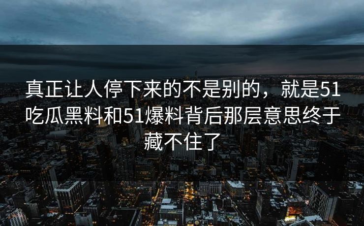 真正让人停下来的不是别的，就是51吃瓜黑料和51爆料背后那层意思终于藏不住了